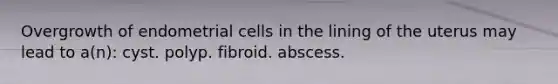 Overgrowth of endometrial cells in the lining of the uterus may lead to a(n): cyst. polyp. fibroid. abscess.