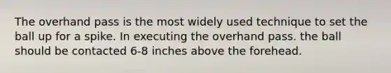 The overhand pass is the most widely used technique to set the ball up for a spike. In executing the overhand pass. the ball should be contacted 6-8 inches above the forehead.