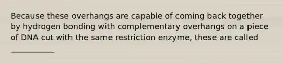 Because these overhangs are capable of coming back together by hydrogen bonding with complementary overhangs on a piece of DNA cut with the same restriction enzyme, these are called ___________