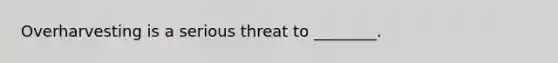 Overharvesting is a serious threat to ________.