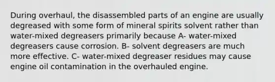 During overhaul, the disassembled parts of an engine are usually degreased with some form of mineral spirits solvent rather than water-mixed degreasers primarily because A- water-mixed degreasers cause corrosion. B- solvent degreasers are much more effective. C- water-mixed degreaser residues may cause engine oil contamination in the overhauled engine.