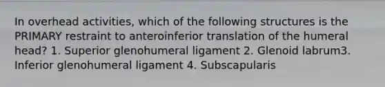 In overhead activities, which of the following structures is the PRIMARY restraint to anteroinferior translation of the humeral head? 1. Superior glenohumeral ligament 2. Glenoid labrum3. Inferior glenohumeral ligament 4. Subscapularis