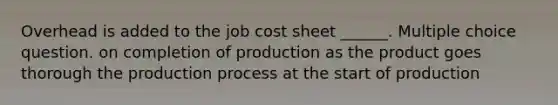 Overhead is added to the job cost sheet ______. Multiple choice question. on completion of production as the product goes thorough the production process at the start of production