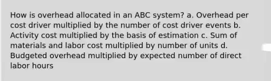 How is overhead allocated in an ABC system? a. Overhead per cost driver multiplied by the number of cost driver events b. Activity cost multiplied by the basis of estimation c. Sum of materials and labor cost multiplied by number of units d. Budgeted overhead multiplied by expected number of direct labor hours