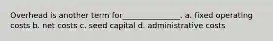 Overhead is another term for_______________. a. fixed operating costs b. net costs c. seed capital d. administrative costs