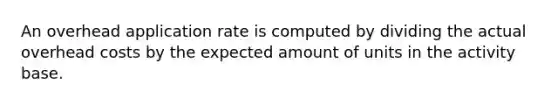 An overhead application rate is computed by dividing the actual overhead costs by the expected amount of units in the activity base.