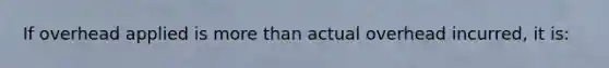 If overhead applied is more than actual overhead incurred, it is: