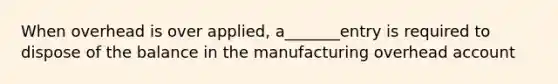 When overhead is over applied, a_______entry is required to dispose of the balance in the manufacturing overhead account