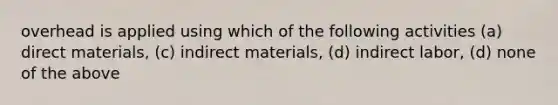 overhead is applied using which of the following activities (a) direct materials, (c) indirect materials, (d) indirect labor, (d) none of the above