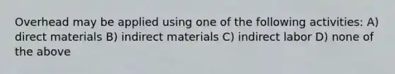 Overhead may be applied using one of the following activities: A) direct materials B) indirect materials C) indirect labor D) none of the above