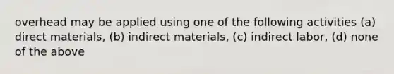 overhead may be applied using one of the following activities (a) direct materials, (b) indirect materials, (c) indirect labor, (d) none of the above