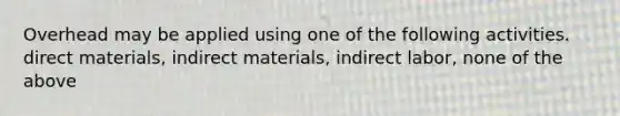 Overhead may be applied using one of the following activities. direct materials, indirect materials, indirect labor, none of the above