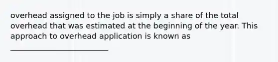 overhead assigned to the job is simply a share of the total overhead that was estimated at the beginning of the year. This approach to overhead application is known as _________________________