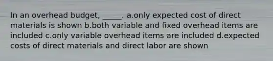 In an overhead budget, _____. a.only expected cost of direct materials is shown b.both variable and fixed overhead items are included c.only variable overhead items are included d.expected costs of direct materials and direct labor are shown