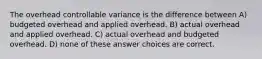 The overhead controllable variance is the difference between A) budgeted overhead and applied overhead. B) actual overhead and applied overhead. C) actual overhead and budgeted overhead. D) none of these answer choices are correct.