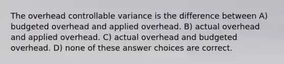 The overhead controllable variance is the difference between A) budgeted overhead and applied overhead. B) actual overhead and applied overhead. C) actual overhead and budgeted overhead. D) none of these answer choices are correct.