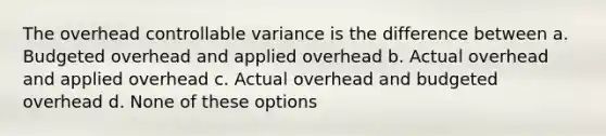 The overhead controllable variance is the difference between a. Budgeted overhead and applied overhead b. Actual overhead and applied overhead c. Actual overhead and budgeted overhead d. None of these options