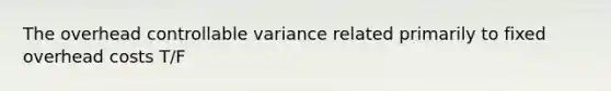 The overhead controllable variance related primarily to fixed overhead costs T/F