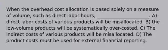 When the overhead cost allocation is based solely on a measure of volume, such as direct labor-hours, ______________________. A) direct labor costs of various products will be misallocated. B) the low-volume products will be systematically over-costed. C) The indirect costs of various products will be misallocated. D) The product costs must be used for external financial reporting.