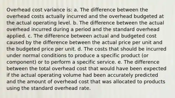 Overhead cost variance is: a. The difference between the overhead costs actually incurred and the overhead budgeted at the actual operating level. b. The difference between the actual overhead incurred during a period and the standard overhead applied. c. The difference between actual and budgeted cost caused by the difference between the actual price per unit and the budgeted price per unit. d. The costs that should be incurred under normal conditions to produce a specific product (or component) or to perform a specific service. e. The difference between the total overhead cost that would have been expected if the actual operating volume had been accurately predicted and the amount of overhead cost that was allocated to products using the standard overhead rate.