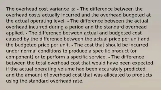 The overhead cost variance is: - The difference between the overhead costs actually incurred and the overhead budgeted at the actual operating level. - The difference between the actual overhead incurred during a period and the standard overhead applied. - The difference between actual and budgeted cost caused by the difference between the actual price per unit and the budgeted price per unit. - The cost that should be incurred under normal conditions to produce a specific product (or component) or to perform a specific service. - The difference between the total overhead cost that would have been expected if the actual operating volume had been accurately predicted and the amount of overhead cost that was allocated to products using the standard overhead rate.