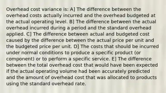 Overhead cost variance is: A] The difference between the overhead costs actually incurred and the overhead budgeted at the actual operating level. B] The difference between the actual overhead incurred during a period and the standard overhead applied. C] The difference between actual and budgeted cost caused by the difference between the actual price per unit and the budgeted price per unit. D] The costs that should be incurred under normal conditions to produce a specific product (or component) or to perform a specific service. E] The difference between the total overhead cost that would have been expected if the actual operating volume had been accurately predicted and the amount of overhead cost that was allocated to products using the standard overhead rate.