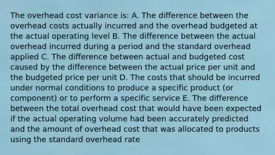 The overhead cost variance is: A. The difference between the overhead costs actually incurred and the overhead budgeted at the actual operating level B. The difference between the actual overhead incurred during a period and the standard overhead applied C. The difference between actual and budgeted cost caused by the difference between the actual price per unit and the budgeted price per unit D. The costs that should be incurred under normal conditions to produce a specific product (or component) or to perform a specific service E. The difference between the total overhead cost that would have been expected if the actual operating volume had been accurately predicted and the amount of overhead cost that was allocated to products using the standard overhead rate