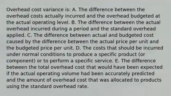 Overhead cost variance is: A. The difference between the overhead costs actually incurred and the overhead budgeted at the actual operating level. B. The difference between the actual overhead incurred during a period and the standard overhead applied. C. The difference between actual and budgeted cost caused by the difference between the actual price per unit and the budgeted price per unit. D. The costs that should be incurred under normal conditions to produce a specific product (or component) or to perform a specific service. E. The difference between the total overhead cost that would have been expected if the actual operating volume had been accurately predicted and the amount of overhead cost that was allocated to products using the standard overhead rate.