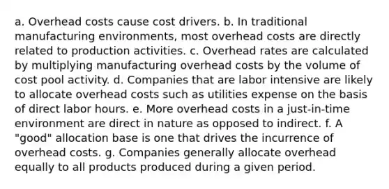 a. Overhead costs cause cost drivers. b. In traditional manufacturing environments, most overhead costs are directly related to production activities. c. Overhead rates are calculated by multiplying manufacturing overhead costs by the volume of cost pool activity. d. Companies that are labor intensive are likely to allocate overhead costs such as utilities expense on the basis of direct labor hours. e. More overhead costs in a just-in-time environment are direct in nature as opposed to indirect. f. A "good" allocation base is one that drives the incurrence of overhead costs. g. Companies generally allocate overhead equally to all products produced during a given period.