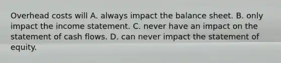 Overhead costs will A. always impact the balance sheet. B. only impact the income statement. C. never have an impact on the statement of cash flows. D. can never impact the statement of equity.