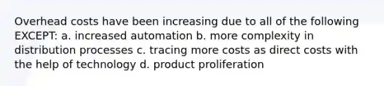 Overhead costs have been increasing due to all of the following EXCEPT: a. increased automation b. more complexity in distribution processes c. tracing more costs as direct costs with the help of technology d. product proliferation