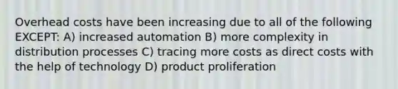 Overhead costs have been increasing due to all of the following EXCEPT: A) increased automation B) more complexity in distribution processes C) tracing more costs as direct costs with the help of technology D) product proliferation