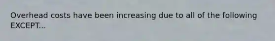 Overhead costs have been increasing due to all of the following EXCEPT...