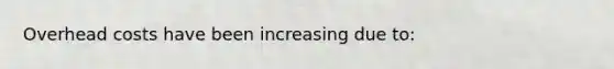 Overhead costs have been increasing due to: