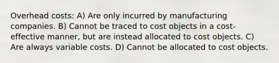 Overhead costs: A) Are only incurred by manufacturing companies. B) Cannot be traced to cost objects in a cost-effective manner, but are instead allocated to cost objects. C) Are always variable costs. D) Cannot be allocated to cost objects.