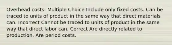 Overhead costs: Multiple Choice Include only fixed costs. Can be traced to units of product in the same way that direct materials can. Incorrect Cannot be traced to units of product in the same way that direct labor can. Correct Are directly related to production. Are period costs.