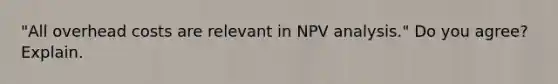 "All overhead costs are relevant in NPV analysis." Do you agree? Explain.