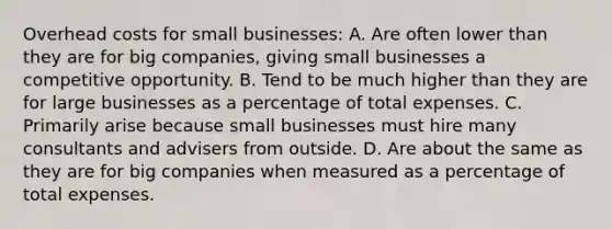 Overhead costs for small businesses: A. Are often lower than they are for big companies, giving small businesses a competitive opportunity. B. Tend to be much higher than they are for large businesses as a percentage of total expenses. C. Primarily arise because small businesses must hire many consultants and advisers from outside. D. Are about the same as they are for big companies when measured as a percentage of total expenses.