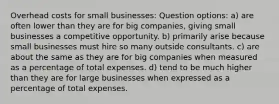 Overhead costs for small businesses: Question options: a) are often lower than they are for big companies, giving small businesses a competitive opportunity. b) primarily arise because small businesses must hire so many outside consultants. c) are about the same as they are for big companies when measured as a percentage of total expenses. d) tend to be much higher than they are for large businesses when expressed as a percentage of total expenses.