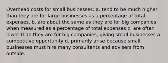 Overhead costs for small businesses: a. tend to be much higher than they are for large businesses as a percentage of total expenses. b. are about the same as they are for big companies when measured as a percentage of total expenses c. are often lower than they are for big companies, giving small businesses a competitive opportunity d. primarily arise because small businesses must hire many consultants and advisers from outside.