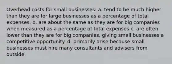 Overhead costs for small businesses: a. tend to be much higher than they are for large businesses as a percentage of total expenses. b. are about the same as they are for big companies when measured as a percentage of total expenses c. are often lower than they are for big companies, giving small businesses a competitive opportunity. d. primarily arise because small businesses must hire many consultants and advisers from outside.