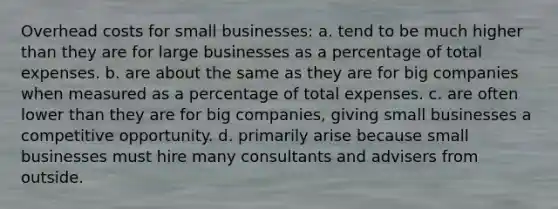 Overhead costs for small businesses: a. tend to be much higher than they are for large businesses as a percentage of total expenses. b. are about the same as they are for big companies when measured as a percentage of total expenses. c. are often lower than they are for big companies, giving small businesses a competitive opportunity. d. primarily arise because small businesses must hire many consultants and advisers from outside.