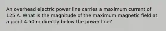 An overhead electric power line carries a maximum current of 125 A. What is the magnitude of the maximum magnetic field at a point 4.50 m directly below the power line?