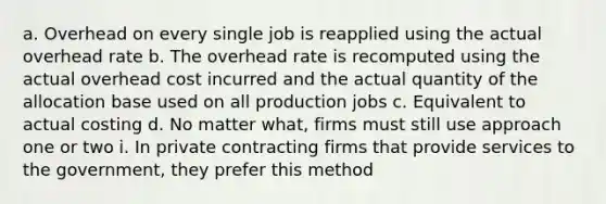 a. Overhead on every single job is reapplied using the actual overhead rate b. The overhead rate is recomputed using the actual overhead cost incurred and the actual quantity of the allocation base used on all production jobs c. Equivalent to actual costing d. No matter what, firms must still use approach one or two i. In private contracting firms that provide services to the government, they prefer this method