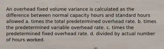 An overhead fixed volume variance is calculated as the difference between normal capacity hours and standard hours allowed a. times the total predetermined overhead rate. b. times the predetermined variable overhead rate. c. times the predetermined fixed overhead rate. d. divided by actual number of hours worked.