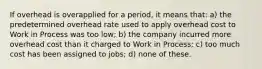 If overhead is overapplied for a period, it means that: a) the predetermined overhead rate used to apply overhead cost to Work in Process was too low; b) the company incurred more overhead cost than it charged to Work in Process; c) too much cost has been assigned to jobs; d) none of these.