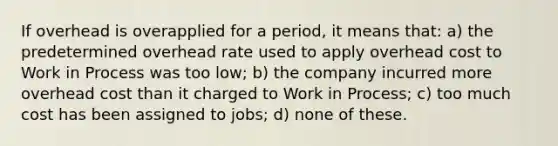 If overhead is overapplied for a period, it means that: a) the predetermined overhead rate used to apply overhead cost to Work in Process was too low; b) the company incurred more overhead cost than it charged to Work in Process; c) too much cost has been assigned to jobs; d) none of these.