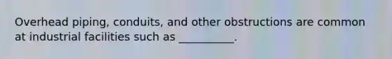 Overhead piping, conduits, and other obstructions are common at industrial facilities such as __________.