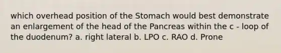 which overhead position of the Stomach would best demonstrate an enlargement of the head of the Pancreas within the c - loop of the duodenum? a. right lateral b. LPO c. RAO d. Prone