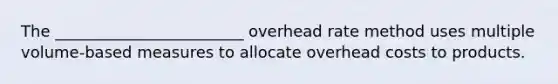 The ________________________ overhead rate method uses multiple volume-based measures to allocate overhead costs to products.